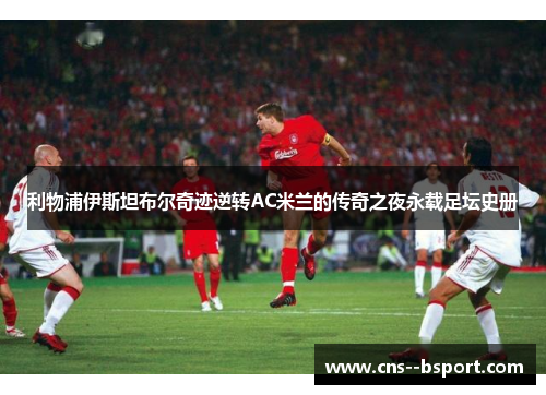 利物浦伊斯坦布尔奇迹逆转AC米兰的传奇之夜永载足坛史册