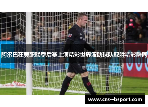 阿尔巴在美职联季后赛上演精彩世界波助球队取胜精彩瞬间