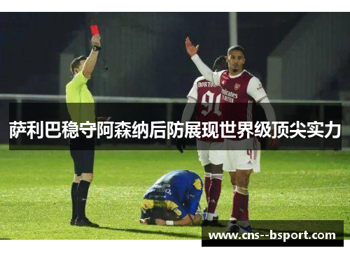 萨利巴稳守阿森纳后防展现世界级顶尖实力